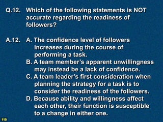 Q.12. Which of the following statements is NOT
        accurate regarding the readiness of
        followers?

  A.12. A. The confidence level of followers
           increases during the course of
           performing a task.
        B. A team member’s apparent unwillingness
           may instead be a lack of confidence.
        C. A team leader’s first consideration when
           planning the strategy for a task is to
           consider the readiness of the followers.
        D. Because ability and willingness affect
           each other, their function is susceptible
           to a change in either one.
119
 