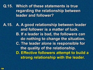 Q.15. Which of these statements is true
        regarding the relationship between
        leader and follower?

  A.15. A. A good relationship between leader
           and follower is a matter of luck.
        B. If a leader is bad, the followers can
           do nothing to change the situation.
        C. The leader alone is responsible for
           the quality of the relationship.
        D. Effective followers attempt to build a
           strong relationship with the leader.

126
 