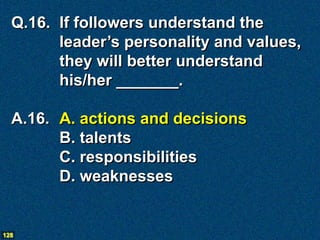 Q.16. If followers understand the
        leader’s personality and values,
        they will better understand
        his/her _______.

  A.16. A. actions and decisions
        B. talents
        C. responsibilities
        D. weaknesses


128
 