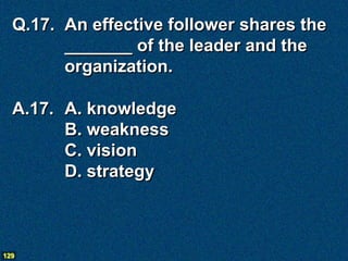 Q.17. An effective follower shares the
        _______ of the leader and the
        organization.

  A.17. A. knowledge
        B. weakness
        C. vision
        D. strategy



129
 