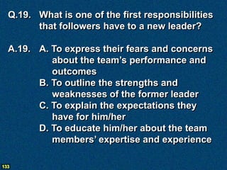 Q.19. What is one of the first responsibilities
        that followers have to a new leader?

  A.19. A. To express their fears and concerns
           about the team’s performance and
           outcomes
        B. To outline the strengths and
           weaknesses of the former leader
        C. To explain the expectations they
           have for him/her
        D. To educate him/her about the team
           members’ expertise and experience

133
 