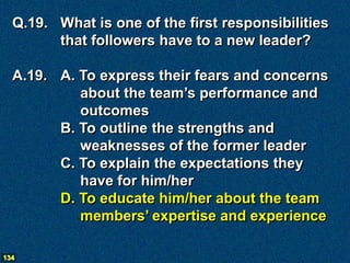 Q.19. What is one of the first responsibilities
        that followers have to a new leader?

  A.19. A. To express their fears and concerns
           about the team’s performance and
           outcomes
        B. To outline the strengths and
           weaknesses of the former leader
        C. To explain the expectations they
           have for him/her
        D. To educate him/her about the team
           members’ expertise and experience

134
 