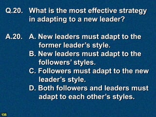 Q.20. What is the most effective strategy
        in adapting to a new leader?

  A.20. A. New leaders must adapt to the
           former leader’s style.
        B. New leaders must adapt to the
           followers’ styles.
        C. Followers must adapt to the new
           leader’s style.
        D. Both followers and leaders must
           adapt to each other’s styles.

135
 