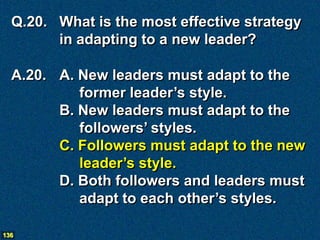 Q.20. What is the most effective strategy
        in adapting to a new leader?

  A.20. A. New leaders must adapt to the
           former leader’s style.
        B. New leaders must adapt to the
           followers’ styles.
        C. Followers must adapt to the new
           leader’s style.
        D. Both followers and leaders must
           adapt to each other’s styles.

136
 