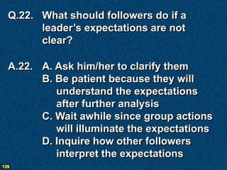 Q.22. What should followers do if a
        leader’s expectations are not
        clear?

  A.22. A. Ask him/her to clarify them
        B. Be patient because they will
           understand the expectations
           after further analysis
        C. Wait awhile since group actions
           will illuminate the expectations
        D. Inquire how other followers
           interpret the expectations
139
 