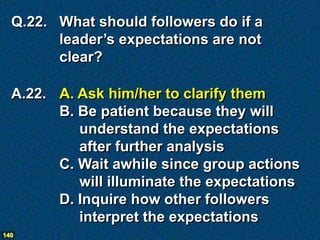 Q.22. What should followers do if a
        leader’s expectations are not
        clear?

  A.22. A. Ask him/her to clarify them
        B. Be patient because they will
           understand the expectations
           after further analysis
        C. Wait awhile since group actions
           will illuminate the expectations
        D. Inquire how other followers
           interpret the expectations
140
 