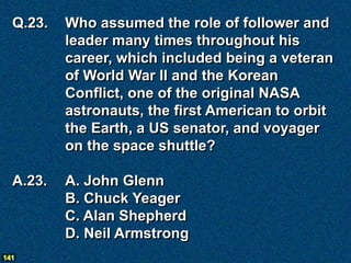 Q.23.   Who assumed the role of follower and
          leader many times throughout his
          career, which included being a veteran
          of World War II and the Korean
          Conflict, one of the original NASA
          astronauts, the first American to orbit
          the Earth, a US senator, and voyager
          on the space shuttle?

  A.23.   A. John Glenn
          B. Chuck Yeager
          C. Alan Shepherd
          D. Neil Armstrong
141
 