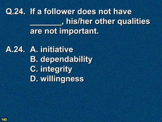 Q.24. If a follower does not have
        _______, his/her other qualities
        are not important.

  A.24. A. initiative
        B. dependability
        C. integrity
        D. willingness



143
 