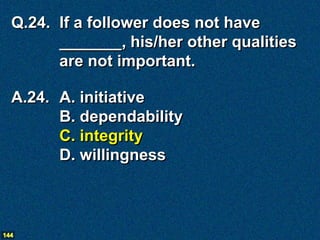 Q.24. If a follower does not have
        _______, his/her other qualities
        are not important.

  A.24. A. initiative
        B. dependability
        C. integrity
        D. willingness



144
 