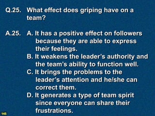 Q.25. What effect does griping have on a
       team?

  A.25. A. It has a positive effect on followers
           because they are able to express
           their feelings.
        B. It weakens the leader’s authority and
           the team’s ability to function well.
        C. It brings the problems to the
           leader’s attention and he/she can
           correct them.
        D. It generates a type of team spirit
           since everyone can share their
145
           frustrations.
 