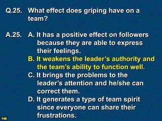 Q.25. What effect does griping have on a
       team?

  A.25. A. It has a positive effect on followers
           because they are able to express
           their feelings.
        B. It weakens the leader’s authority and
           the team’s ability to function well.
        C. It brings the problems to the
           leader’s attention and he/she can
           correct them.
        D. It generates a type of team spirit
           since everyone can share their
146
           frustrations.
 