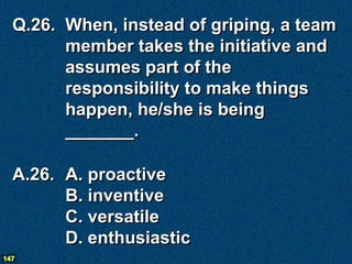 Q.26. When, instead of griping, a team
        member takes the initiative and
        assumes part of the
        responsibility to make things
        happen, he/she is being
        _______.

  A.26. A. proactive
        B. inventive
        C. versatile
        D. enthusiastic
147
 