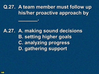 Q.27. A team member must follow up
        his/her proactive approach by
        _______.

  A.27. A. making sound decisions
        B. setting higher goals
        C. analyzing progress
        D. gathering support



149
 