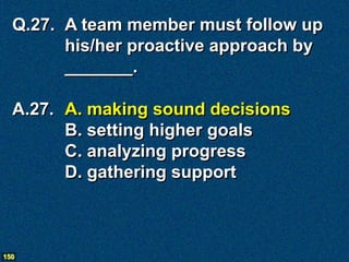 Q.27. A team member must follow up
        his/her proactive approach by
        _______.

  A.27. A. making sound decisions
        B. setting higher goals
        C. analyzing progress
        D. gathering support



150
 