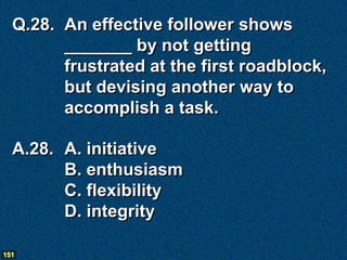 Q.28. An effective follower shows
        _______ by not getting
        frustrated at the first roadblock,
        but devising another way to
        accomplish a task.

  A.28. A. initiative
        B. enthusiasm
        C. flexibility
        D. integrity

151
 