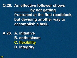 Q.28. An effective follower shows
        _______ by not getting
        frustrated at the first roadblock,
        but devising another way to
        accomplish a task.

  A.28. A. initiative
        B. enthusiasm
        C. flexibility
        D. integrity

152
 