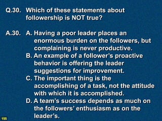 Q.30. Which of these statements about
       followership is NOT true?

  A.30. A. Having a poor leader places an
           enormous burden on the followers, but
           complaining is never productive.
        B. An example of a follower’s proactive
           behavior is offering the leader
           suggestions for improvement.
        C. The important thing is the
           accomplishing of a task, not the attitude
           with which it is accomplished.
        D. A team’s success depends as much on
           the followers’ enthusiasm as on the
155
           leader’s.
 