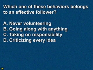Which one of these behaviors belongs
 to an effective follower?

 A. Never volunteering
 B. Going along with anything
 C. Taking on responsibility
 D. Criticizing every idea




26
 
