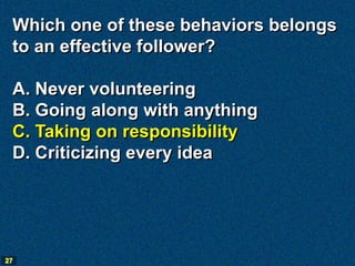 Which one of these behaviors belongs
 to an effective follower?

 A. Never volunteering
 B. Going along with anything
 C. Taking on responsibility
 D. Criticizing every idea




27
 