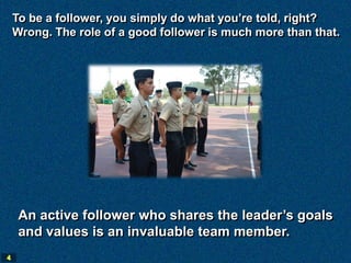 To be a follower, you simply do what you’re told, right?
    Wrong. The role of a good follower is much more than that.




     An active follower who shares the leader’s goals
     and values is an invaluable team member.
4
 