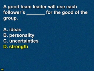 A good team leader will use each
 follower’s _______ for the good of the
 group.

 A. ideas
 B. personality
 C. uncertainties
 D. strength



48
 