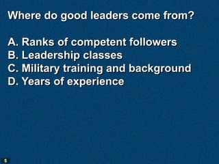 Where do good leaders come from?

    A. Ranks of competent followers
    B. Leadership classes
    C. Military training and background
    D. Years of experience




5
 