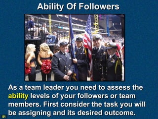 Ability Of Followers




     As a team leader you need to assess the
     ability levels of your followers or team
     members. First consider the task you will
51
     be assigning and its desired outcome.
 