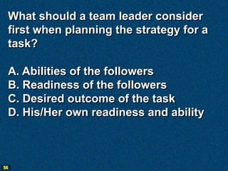 What should a team leader consider
 first when planning the strategy for a
 task?

 A. Abilities of the followers
 B. Readiness of the followers
 C. Desired outcome of the task
 D. His/Her own readiness and ability



56
 
