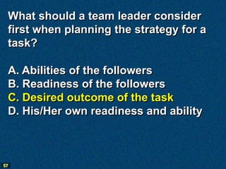 What should a team leader consider
 first when planning the strategy for a
 task?

 A. Abilities of the followers
 B. Readiness of the followers
 C. Desired outcome of the task
 D. His/Her own readiness and ability



57
 