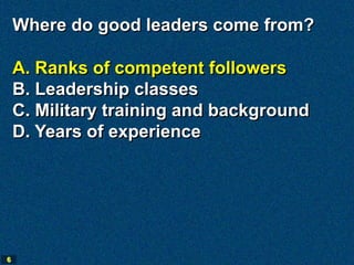 Where do good leaders come from?

    A. Ranks of competent followers
    B. Leadership classes
    C. Military training and background
    D. Years of experience




6
 