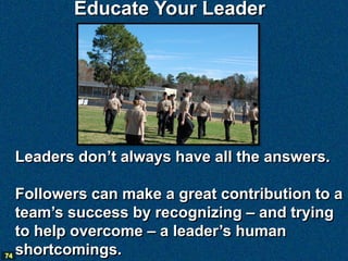 Educate Your Leader




 Leaders don’t always have all the answers.

   Followers can make a great contribution to a
   team’s success by recognizing – and trying
   to help overcome – a leader’s human
74 shortcomings.
 