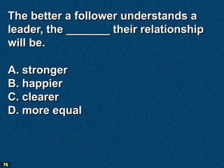 The better a follower understands a
 leader, the _______ their relationship
 will be.

 A. stronger
 B. happier
 C. clearer
 D. more equal



76
 