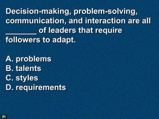 Decision-making, problem-solving,
 communication, and interaction are all
 _______ of leaders that require
 followers to adapt.

 A. problems
 B. talents
 C. styles
 D. requirements


81
 