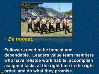 • Be honest.

   Followers need to be honest and
   dependable. Leaders value team members
   who have reliable work habits, accomplish
   assigned tasks at the right time in the right
84 order, and do what they promise.
 