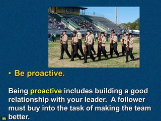 • Be proactive.

     Being proactive includes building a good
     relationship with your leader. A follower
     must buy into the task of making the team
86   better.
 
