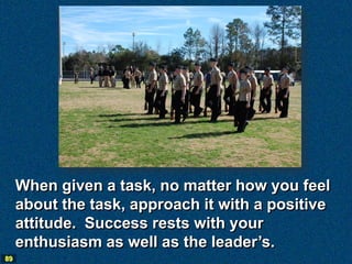 When given a task, no matter how you feel
     about the task, approach it with a positive
     attitude. Success rests with your
     enthusiasm as well as the leader’s.
89
 