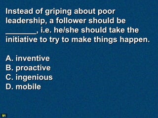 Instead of griping about poor
 leadership, a follower should be
 _______, i.e. he/she should take the
 initiative to try to make things happen.

 A. inventive
 B. proactive
 C. ingenious
 D. mobile


91
 