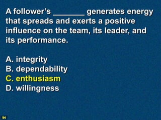 A follower’s _______ generates energy
 that spreads and exerts a positive
 influence on the team, its leader, and
 its performance.

 A. integrity
 B. dependability
 C. enthusiasm
 D. willingness


94
 