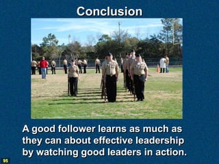 Conclusion




     A good follower learns as much as
     they can about effective leadership
     by watching good leaders in action.
95
 