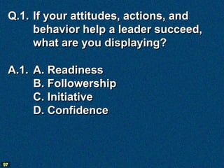 Q.1. If your attitudes, actions, and
      behavior help a leader succeed,
      what are you displaying?

 A.1. A. Readiness
      B. Followership
      C. Initiative
      D. Confidence



97
 