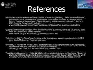 References National Health and Medical research Council of Australia (NHMRC) (2004)  Infection control guidelines for the prevention of transmission of infectious diseases in the health care setting . Canberra: Department of Health & Aging.  Online version retrieved 13 January 2009 from the Department’s web site:  www.health.gov.au/internet/main/publishing.nsf/Content/icg-guidelines-index.htm Queensland Health (December 2008)  Infection control guidelines , retrieved 13 January 2009 from the Queensland health website:  www.health.qld.gov.au/chrisp/ic_guidelines/contents.asp Tollefson, J. (2007).  Clinical psychomotor skills: Assessment tools for nursing students  (3rd ed.). South Melbourne: Thomson Learning.  University of New South Wales (2008)  Escherichia coli  and  Staphylococcus aureus  [images}, retrieved 09 January 2009 from the University web site: cellbiology.med.unsw.edu.au/units/science/lecture0802.htm World Health Organisation (2006)  WHO Guidelines on Hand Hygiene in Healthcare (Advanced Draft),  WHO Press: Switzerland. Online version retrieved 13 January 2009 from the WHO web site: www.who.int/patientsafety/information_centre/ghhad_download_link/en/ 