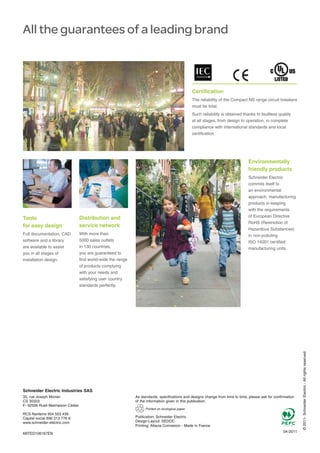 All the guarantees of a leading brand
Certification
The reliability of the Compact NS range circuit breakers
must be total.
Such reliability is obtained thanks to faultless quality
at all stages, from design to operation, in complete
compliance with international standards and local
certification.
Distribution and
service network
With more than
5000 sales outlets
in 130 countries,
you are guaranteed to
find world-wide the range
of products complying
with your needs and
satisfying user country
standards perfectly.
Environmentally
friendly products
Schneider Electric
commits itself to
an environmental
approach, manufacturing
products in keeping
with the requirements
of European Directive
RoHS (Restriction of
Hazardous Substances)
in non-polluting
ISO 14001 certified
manufacturing units.
©2011-SchneiderElectric-Allrightsreserved.
As standards, specifications and designs change from time to time, please ask for confirmation
of the information given in this publication.
04-2011
Publication: Schneider Electric
Design-Layout: SEDOC
Printing: Altavia Connexion - Made in France
Printed on ecological paper
ABTED106167EN
Tools
for easy design
Full documentation, CAD
software and a library
are available to assist
you in all stages of
installation design.
Schneider Electric Industries SAS
35, rue Joseph Monier
CS 30323
F- 92506 Rueil Malmaison Cedex
RCS Nanterre 954 503 439
Capital social 896 313 776
www.schneider-electric.com
 