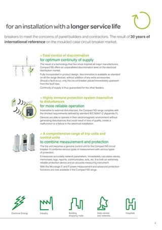 3
foraninstallationwithalongerservicelife
Electrical Energy Industry Building,
shopping malls
Data centres
and networks
Hospitals
> Total control of discrimination
for optimum continuity of supply
The result of a technology that has since inspired all major manufacturers,
Compact NS offers an unparalleled discrimination level on the electrical
distribution market.
Fully incorporated in product design, discrimination is available as standard
on all the range devices, without addition of any extra accessories.
Should a fault occur, only the circuit-breaker placed immediately upstream
from the fault trips.
Continuity of supply is thus guaranteed for the other feeders.
> A comprehensive range of trip units and
control units
to combine measurement and protection
The trip unit becomes a genuine control unit for the Compact NS circuit
breaker. It combines various types of measurement with various types
of protection.
It measures accurately network parameters, immediately calculates values,
memorises, logs, reports, communicates, acts, etc. It is both an extremely
reliable protection device and an accurate measuring instrument.
With the Micrologic E and P power measurement and advanced protection
functions are now available in the Compact NS range.
> Highly immune protection system insensitive
to disturbances
for more reliable operation
Insensitive to external disturbances, the Compact NS range complies with
the strictest requirements defined by standard IEC 60947-2 (Appendix F).
Devices are able to operate in their electromagnetic environment without
generating disturbances that could result in loss of quality, create a
malfunction or a failure in the electrical installation.
breakers to meet the concerns of panel builders and contractors. The result of 30 years of
international reference on the moulded case circuit breaker market.
 