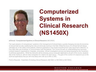 Computerized
Systems in
Clinical Research
(NS1450X)
eClinical - Computerized Systems in Clinical Research (NS1450X)
The rapid adoption of computerized systems in the management of clinical trials is quickly changing not only the dynamics
of clinical trials but also redefining the roles of individuals working in the field. While the focus of a clinical trial will always
ultimately be on the safety of the patients, eClinical applications now impact everything from case report form collection, to
how often sites are monitored, to communication with the patients. This course focuses on understanding how sponsors,
contract research organizations, hospitals, universities, clinical investigators and you are being impacted by the movement
to eClinical applications. While the instructor will be showing various computer applications as part of the course, students
will not be hands-on, will not need computers nor need to be "tech-savvy". The goal of the course is to exposure you to the
eClinical applications that you will most likely work with as a CRA or CRC.
Pre/Co-Requisite: Essentials of Initiating Clinical Research (NS14601 or NS14602 or NS14603)
1
 