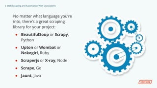 | Web Scraping and Automation With Outsystems
No matter what language you’re
into, there’s a great scraping
library for your project:
● BeautifulSoup or Scrapy,
Python
● Upton or Wombat or
Nokogiri, Ruby
● Scraperjs or X-ray, Node
● Scrape, Go
● Jaunt, Java
 