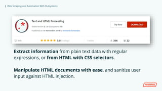 | Web Scraping and Automation With Outsystems
Extract information from plain text data with regular
expressions, or from HTML with CSS selectors.
Manipulate HTML documents with ease, and sanitize user
input against HTML injection.
 