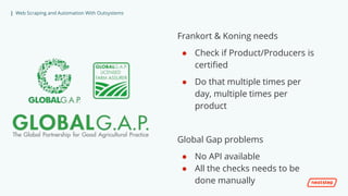 | Web Scraping and Automation With Outsystems
Frankort & Koning needs
● Check if Product/Producers is
certified
● Do that multiple times per
day, multiple times per
product
Global Gap problems
● No API available
● All the checks needs to be
done manually
 