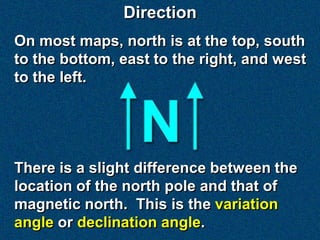 Direction
On most maps, north is at the top, south
to the bottom, east to the right, and west
to the left.




There is a slight difference between the
location of the north pole and that of
magnetic north. This is the variation
angle or declination angle.
 