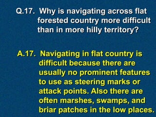 Q.17. Why is navigating across flat
      forested country more difficult
      than in more hilly territory?


A.17. Navigating in flat country is
      difficult because there are
      usually no prominent features
      to use as steering marks or
      attack points. Also there are
      often marshes, swamps, and
      briar patches in the low places.
 