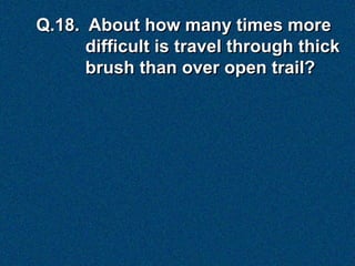 Q.18. About how many times more
      difficult is travel through thick
      brush than over open trail?
 